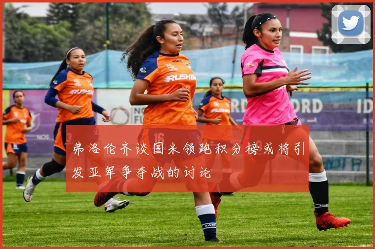 弗洛伦齐谈国米领跑积分榜或将引发亚军争夺战的讨论