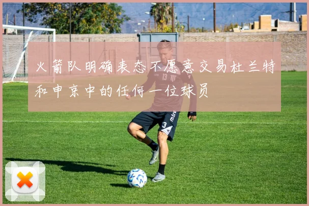 火箭队明确表态不愿意交易杜兰特和申京中的任何一位球员