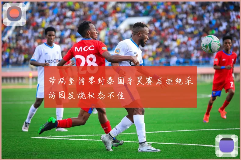 带病坚持零封泰国李昊赛后拒绝采访因发烧状态不佳