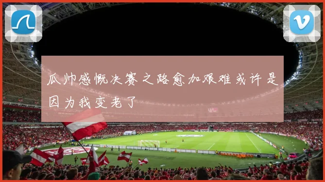 瓜帅感慨决赛之路愈加艰难或许是因为我变老了