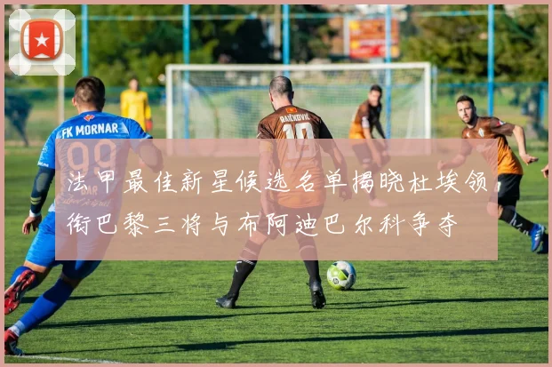 法甲最佳新星候选名单揭晓杜埃领衔巴黎三将与布阿迪巴尔科争夺