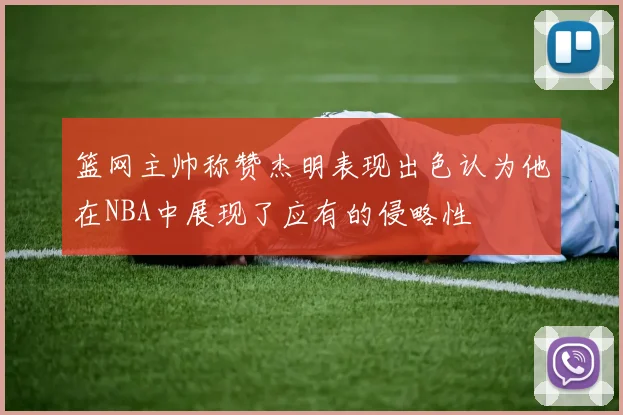 篮网主帅称赞杰明表现出色认为他在NBA中展现了应有的侵略性