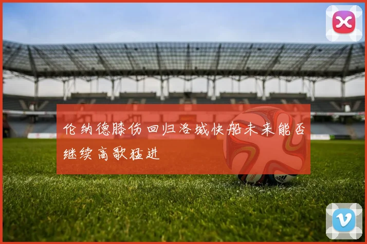 伦纳德膝伤回归洛城快船未来能否继续高歌猛进