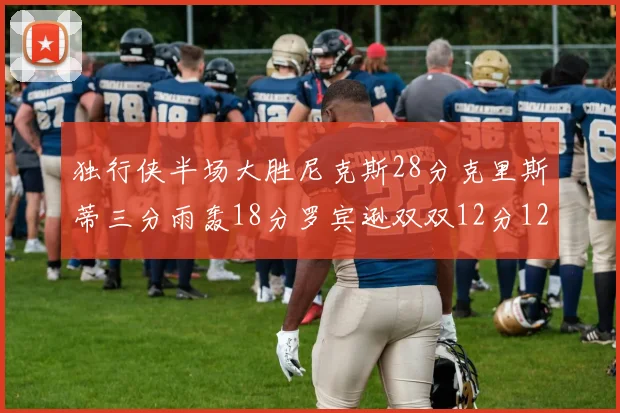 独行侠半场大胜尼克斯28分克里斯蒂三分雨轰18分罗宾逊双双12分12篮板表现出色