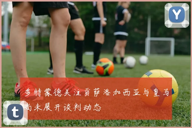 多特蒙德关注贡萨洛加西亚与皇马尚未展开谈判动态