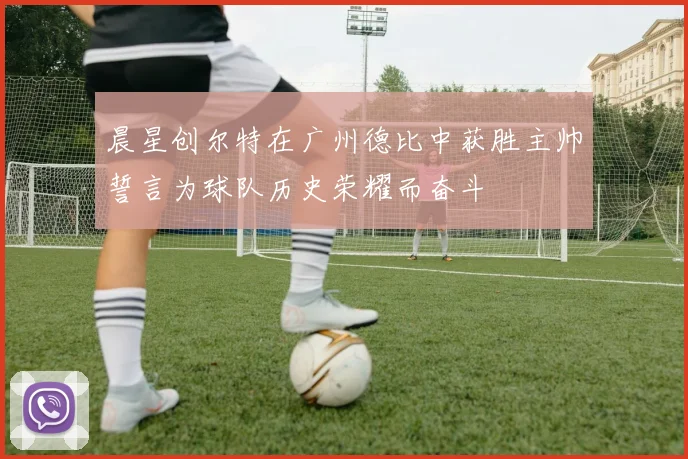 晨星创尔特在广州德比中获胜主帅誓言为球队历史荣耀而奋斗