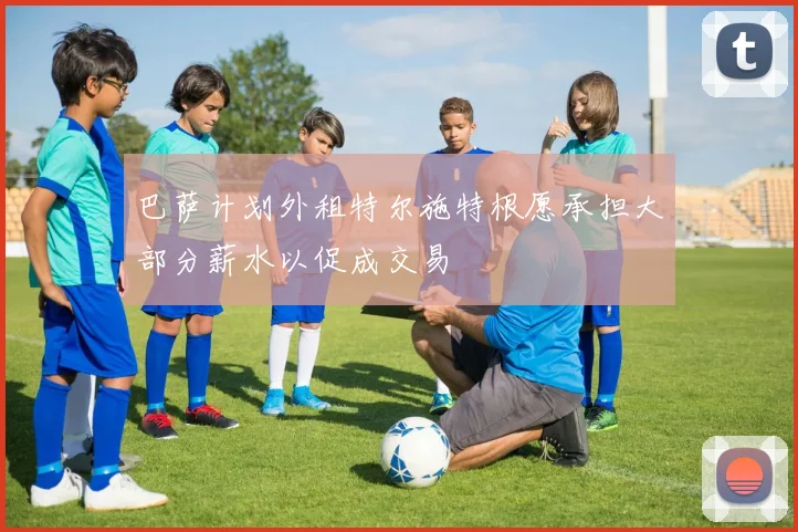 巴萨计划外租特尔施特根愿承担大部分薪水以促成交易