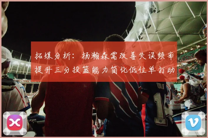 拓媒分析：杨瀚森需改善失误频率提升三分投篮能力简化低位单打动作