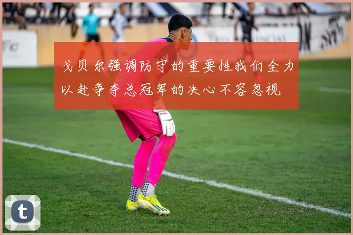 戈贝尔强调防守的重要性我们全力以赴争夺总冠军的决心不容忽视