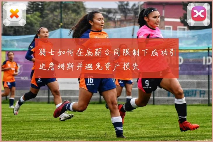骑士如何在底薪合同限制下成功引进詹姆斯并避免资产损失
