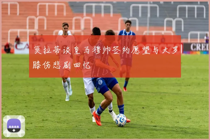 莫拉蒂谈皇马穆帅签约愿望与大罗膝伤悲剧回忆
