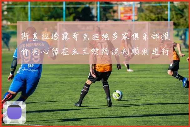斯基拉透露奇克拒绝多家俱乐部报价决心留在米兰续约谈判顺利进行