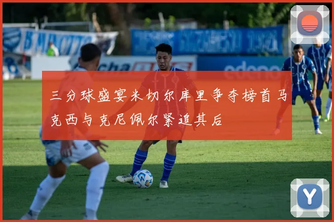 三分球盛宴米切尔库里争夺榜首马克西与克尼佩尔紧追其后
