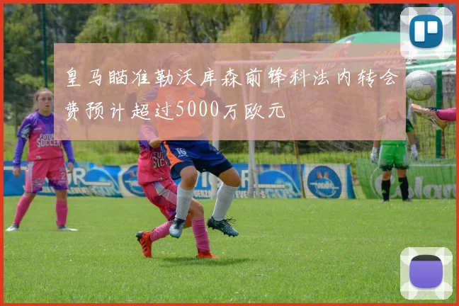 皇马瞄准勒沃库森前锋科法内转会费预计超过5000万欧元