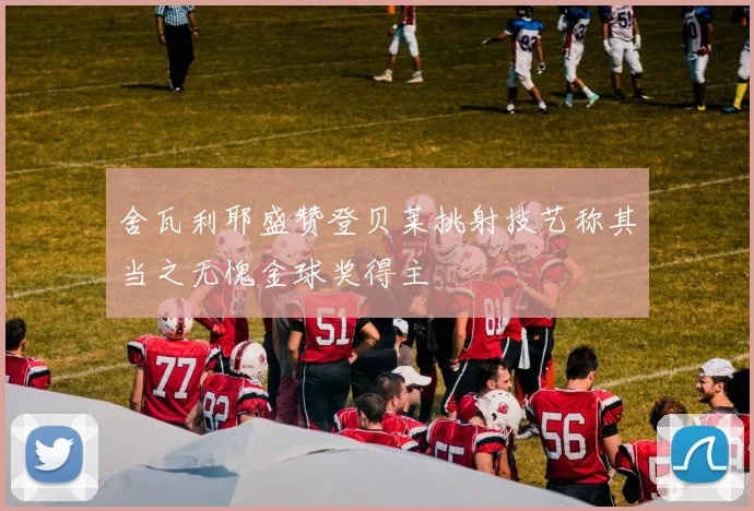 舍瓦利耶盛赞登贝莱挑射技艺称其当之无愧金球奖得主