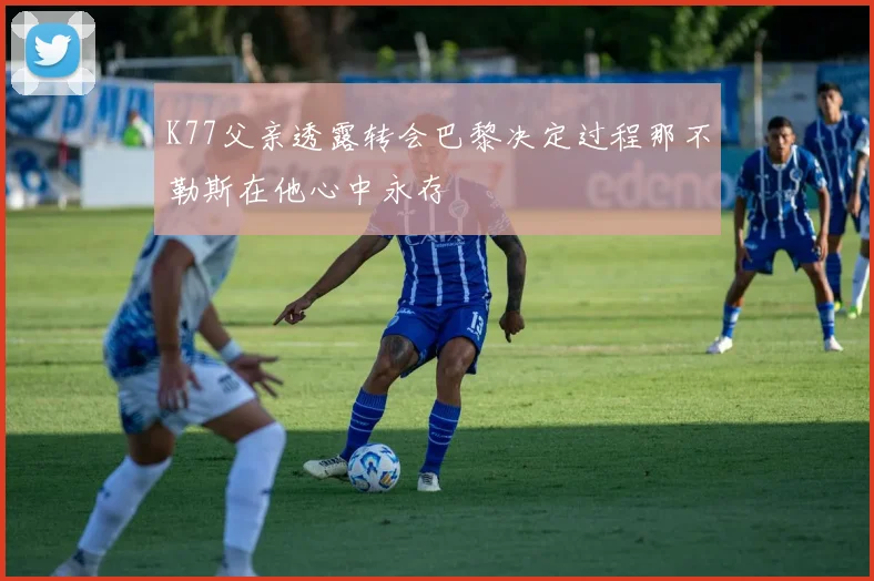K77父亲透露转会巴黎决定过程那不勒斯在他心中永存